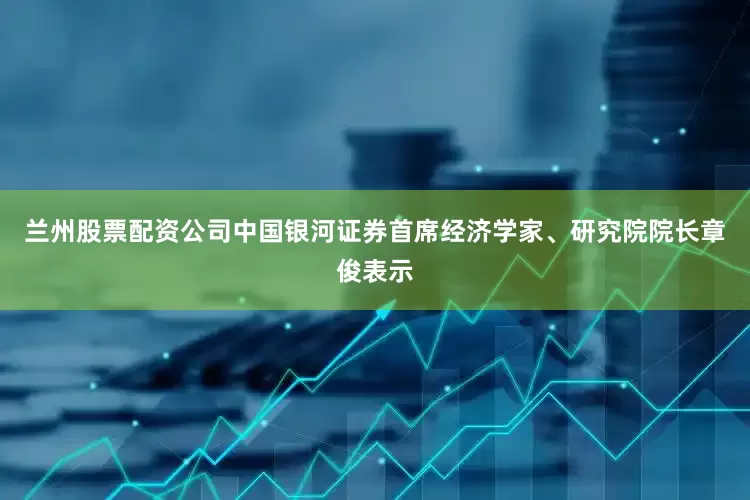 兰州股票配资公司　　中国银河证券首席经济学家、研究院院长章俊表示