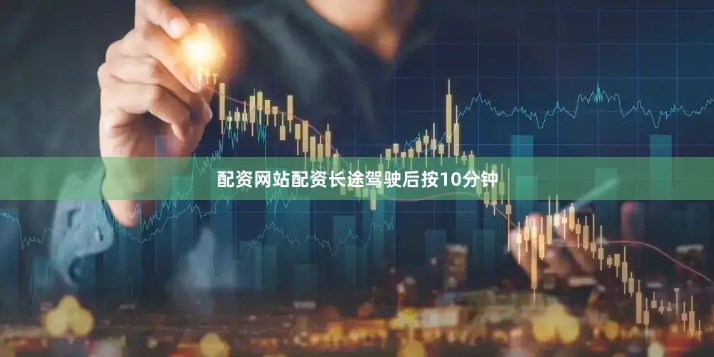 配资网站配资长途驾驶后按10分钟