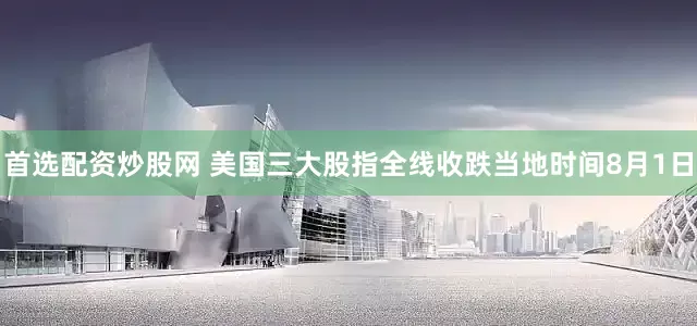 首选配资炒股网 美国三大股指全线收跌　　当地时间8月1日