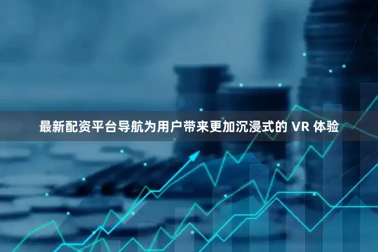 最新配资平台导航为用户带来更加沉浸式的 VR 体验