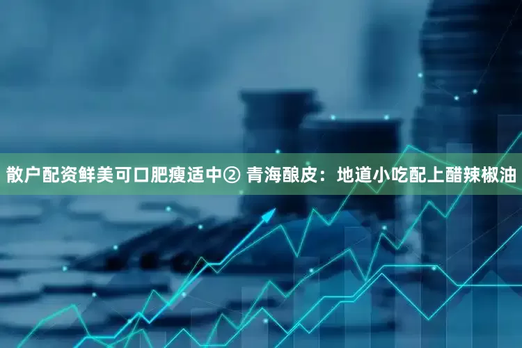 散户配资鲜美可口肥瘦适中② 青海酿皮：地道小吃配上醋辣椒油