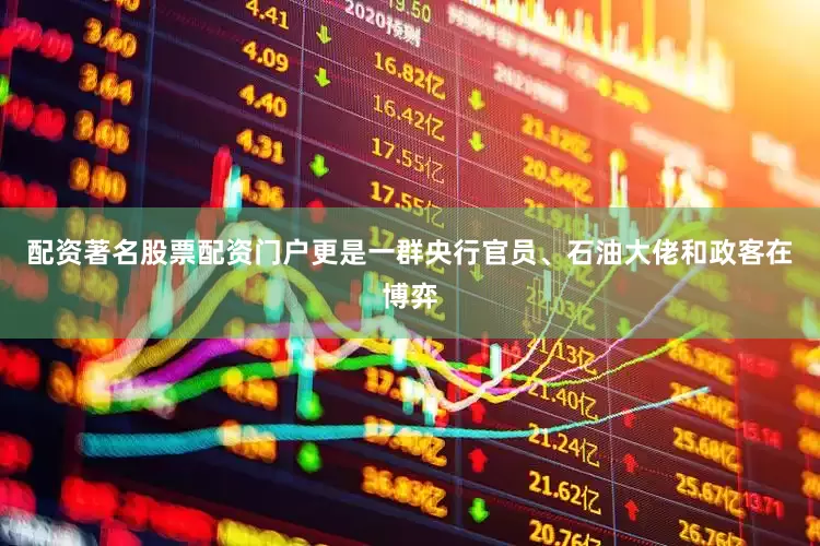 配资著名股票配资门户更是一群央行官员、石油大佬和政客在博弈