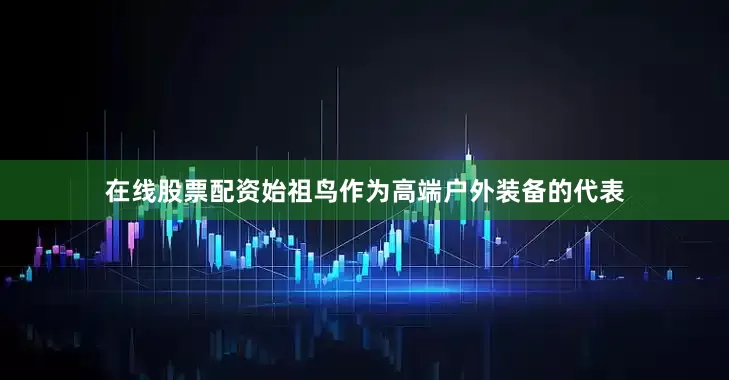在线股票配资始祖鸟作为高端户外装备的代表